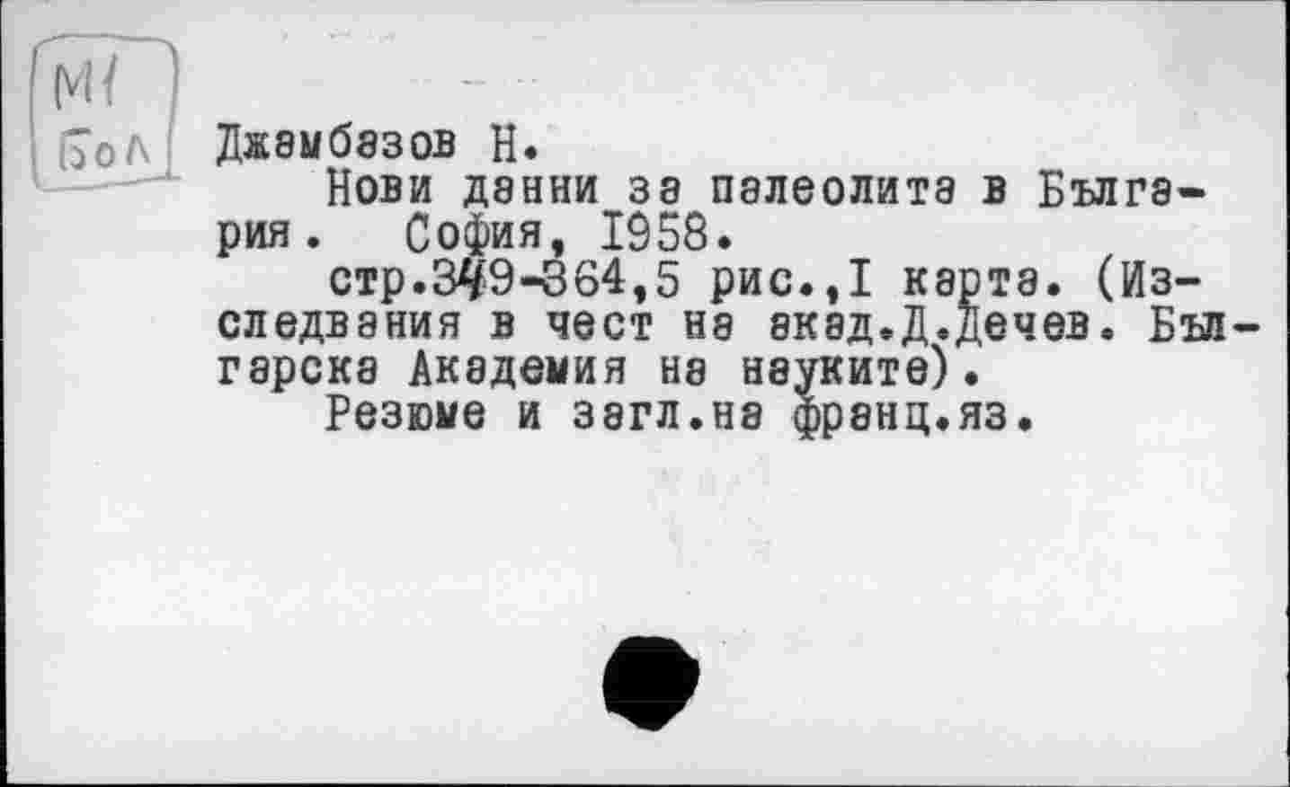 ﻿(7оЛ ДжЭЫбЭЗОВ Н.
Нови дэнни за палеолита в Бълга-рия. София, 1958.
стр.34'9-864,5 рис.,1 карта, (Из— следвания в чест на акад.Д.дечев. Бъп гарска Академия на науките).
Резюме И 38ГЛ.Н8 фрЗНЦ.ЯЗ.